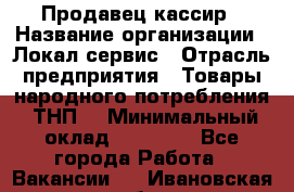 Продавец-кассир › Название организации ­ Локал сервис › Отрасль предприятия ­ Товары народного потребления (ТНП) › Минимальный оклад ­ 28 000 - Все города Работа » Вакансии   . Ивановская обл.